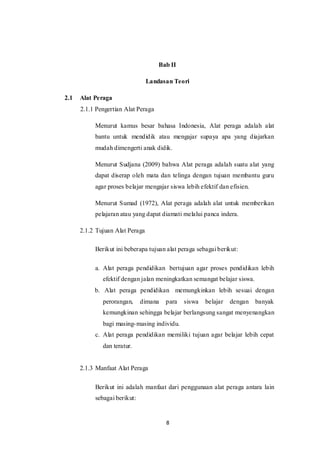 8
Bab II
Landasan Teori
2.1 Alat Peraga
2.1.1 Pengertian Alat Peraga
Menurut kamus besar bahasa Indonesia, Alat peraga adalah alat
bantu untuk mendidik atau mengajar supaya apa yang diajarkan
mudah dimengerti anak didik.
Menurut Sudjana (2009) bahwa Alat peraga adalah suatu alat yang
dapat diserap oleh mata dan telinga dengan tujuan membantu guru
agar proses belajar mengajar siswa lebih efektif dan efisien.
Menurut Sumad (1972), Alat peraga adalah alat untuk memberikan
pelajaran atau yang dapat diamati melalui panca indera.
2.1.2 Tujuan Alat Peraga
Berikut ini beberapa tujuan alat peraga sebagai berikut:
a. Alat peraga pendidikan bertujuan agar proses pendidikan lebih
efektif dengan jalan meningkatkan semangat belajar siswa.
b. Alat peraga pendidikan memungkinkan lebih sesuai dengan
perorangan, dimana para siswa belajar dengan banyak
kemungkinan sehingga belajar berlangsung sangat menyenangkan
bagi masing-masing individu.
c. Alat peraga pendidikan memiliki tujuan agar belajar lebih cepat
dan teratur.
2.1.3 Manfaat Alat Peraga
Berikut ini adalah manfaat dari penggunaan alat peraga antara lain
sebagai berikut:
 