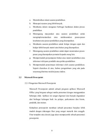 9
a. Menimbulkan minat sasaran pendidikan.
b. Mencapai sasaran yang lebih banyak.
c. Membantu dalam mengatasi berbagai hambatan dalam proses
pendidikan.
d. Merangsang masyarakat atau sasaran pendidikan untuk
mengimplementasikan atau melaksanakan pesan-pesan
kesehatan atau pesan pendidikan yang disampaikan.
e. Membantu sasaran pendidikan untuk belajar dengan cepat dan
belajar lebih banyak materi atau bahan yang disampaikan.
f. Merangsang sasaran pendidikan untuk dapat meneruskan pesan-
pesan yang disampaikan pemateri kepada orang lain.
g. Mempermudah penyampaian bahan atau materi pendidikan atau
informasi oleh para pendidik atau pelaku pendidikan.
h. Mempermudah penerimaan informasi oleh sasaran pendidikan.
Seperti diuraikan di atas, bahwa pengetahuan yang ada pada
seseorang diterima melalui panca indera.
2.2 Microsoft Powerpoint
2.2.1 Pengertian Microsoft Powerpoint
Microsoft Powerpoint adalah sebuah program aplikasi Microsoft
Office yang berguna sebagai media presentasi dengan menggunakan
beberapa slide. Aplikasi ini sangat digemari dan banyak digunakan
dari berbagai kalangan baik itu pelajar, perkantoran dan bisnis,
pendidik, dan trainer.
Kehadiran powerpoint membuat sebuah presentasi berjalan lebih
mudah dengan dukungan fitur yang sangat menarik dan canggih.
Fitur template atau desain juga akan mempecantik sebuah presentasi
powerpoint.
 