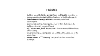• building can withstand a 9-magnitude earthquake, according to
independent testing by the China Academy of Building Research
• five times more energy efficient than its conventional
counterparts
• a combined cooling, heating and power system that makes the
building extremely energy efficient
• 24/7 100% clean, fresh air to create a healthy environment amidst
China’s smog.
• air conditioning operating costs are next to nothing because of the
waste heat.
• 12,000 tonnes of CO2 cutting compared to other same-sized
buildings
Features
 