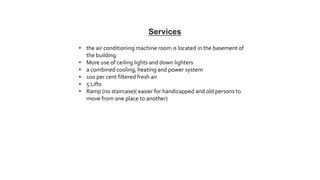 • the air conditioning machine room is located in the basement of
the building
• More use of ceiling lights and down lighters
• a combined cooling, heating and power system
• 100 per cent filtered fresh air
• 5 Lifts
• Ramp (no staircase)( easier for handicapped and old persons to
move from one place to another)
Services
 