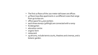 • The first 10 floors of the 200-meter-tall tower are offices
• 47 floors have 800 apartments in 20 different sizes that range
from 90 to 600 sm.
• office space for 4,000 workers
• each three storeys (30fthigh) are connected with a ramp
• Kindergarten
• education centre
• organic farm
• restaurant
• 19 atriums, include tennis courts, theatres and cinemas, and a
botanic garden.
 