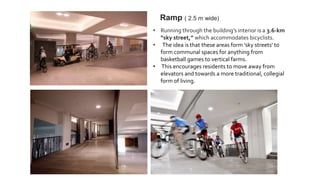• Running through the building’s interior is a 3.6-km
“sky street,” which accommodates bicyclists.
• The idea is that these areas form 'sky streets' to
form communal spaces for anything from
basketball games to vertical farms.
• This encourages residents to move away from
elevators and towards a more traditional, collegial
form of living.
Ramp ( 2.5 m wide)
 