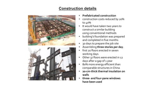 • Prefabricated construction
• construction costs reduced by 20%
to 40%
• It would have taken two years to
construct a similar building
using conventional methods
• building’s foundation was prepared
and completed in five months
• 30 days to prepare the job site
• Assembling three stories per day.
• first 20 floors erected in seven
working days
• Other 37 floors were erected in 12
days after a gap of 1 year
• 80% more energy efficient than
comparable structures in China
• 20-cm-thick thermal insulation on
walls
• three- and four-pane windows
have been used
Construction details
 
