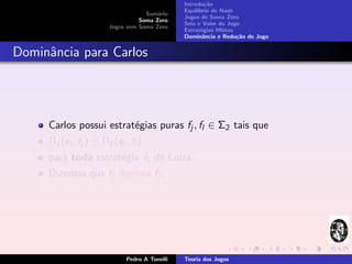 Introdu¸˜o
                                                        ca
                                               Equil´
                                                    ıbrio de Nash
                                   Sum´rio
                                       a
                                               Jogos de Soma Zero
                                 Soma Zero
                                               Sela e Valor do Jogo
                       Jogos sem Soma Zero
                                               Estrat´gias Mistas
                                                      e
                                               Dominˆncia e Redu¸˜o do Jogo
                                                       a          ca


Dominˆncia para Carlos
     a




     Carlos possui estrat´gias puras fj , fl ∈ Σ2 tais que
                         e
     Π1 (ei , fj ) ≤ Π1 (ei , fl )
     para toda estrat´gia ei de Luiza.
                     e
     Dizemos que fj domina fl .




                             Pedro A Tonelli   Teoria dos Jogos
 