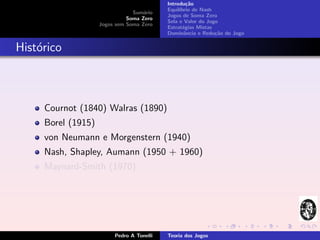 Introdu¸˜o
                                                    ca
                                           Equil´
                                                ıbrio de Nash
                                Sum´rio
                                    a
                                           Jogos de Soma Zero
                              Soma Zero
                                           Sela e Valor do Jogo
                    Jogos sem Soma Zero
                                           Estrat´gias Mistas
                                                  e
                                           Dominˆncia e Redu¸˜o do Jogo
                                                   a          ca


Hist´rico
    o



     Cournot (1840) Walras (1890)
     Borel (1915)
     von Neumann e Morgenstern (1940)
     Nash, Shapley, Aumann (1950 + 1960)
     Maynard-Smith (1970)




                         Pedro A Tonelli   Teoria dos Jogos
 