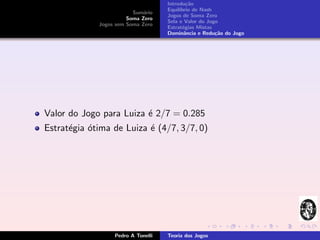 Introdu¸˜o
                                             ca
                                    Equil´
                                         ıbrio de Nash
                         Sum´rio
                             a
                                    Jogos de Soma Zero
                       Soma Zero
                                    Sela e Valor do Jogo
             Jogos sem Soma Zero
                                    Estrat´gias Mistas
                                           e
                                    Dominˆncia e Redu¸˜o do Jogo
                                            a          ca




Valor do Jogo para Luiza ´ 2/7 = 0.285
                         e
Estrat´gia ´tima de Luiza ´ (4/7, 3/7, 0)
      e    o              e




                  Pedro A Tonelli   Teoria dos Jogos
 