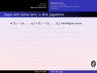 Deﬁni¸˜es Gerais
                                                        co
                                    Sum´rio
                                        a
                                                 Caso duas estrat´gias
                                                                  e
                                  Soma Zero
                                                 Equil´
                                                      ıbrios Evolucionariamente Est´veis
                                                                                   a
                        Jogos sem Soma Zero
                                                 Bibliograﬁa



Jogos sem soma zero, e dois jogadores

      Σ1 = {e1 , . . . , en } e Σ2 = {f1 , . . . , fm } estrat´gias puras.
                                                              e
      Π(ei , fj ) = (Π1 (ei , fj ), Π2 (ei , fj )) = (aij , bij )
      A = (aij ) matriz de Luiza e B = (bij ) matriz de Carlos.
      Se Luiza escolhe a estrat´gia mista p e Carlos escolhe q ent˜o
                               e                                  a
      o pagamento de Luiza ser´:a
      E (p, q) =       i,j   aij pi qj = pt Aq
      E de Carlos:
      F (p, q) =       i,j   bij pi qj = pt Bq
      Note que agora n˜o h´ o interesse racional de Carlos
                       a a
      minimizar o pagamento de Luiza uma vez que isto n˜o a
      signiﬁca mais que ele estar´ aumentando seu pagamento.
                                 a

                               Pedro A Tonelli   Teoria dos Jogos
 