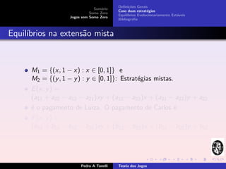 Deﬁni¸˜es Gerais
                                                  co
                                Sum´rio
                                    a
                                           Caso duas estrat´gias
                                                            e
                              Soma Zero
                                           Equil´
                                                ıbrios Evolucionariamente Est´veis
                                                                             a
                    Jogos sem Soma Zero
                                           Bibliograﬁa



Equil´
     ıbrios na extens˜o mista
                     a



      M1 = {(x, 1 − x) : x ∈ [0, 1]} e
      M2 = {(y , 1 − y ) : y ∈ [0, 1]}: Estrat´gias mistas.
                                              e
      E (x, y ) =
      (a11 + a22 − a12 − a21 )xy + (a12 − a22 )x + (a21 − a22 )y + a22
      ´ o pagamento de Luiza. O pagamento de Carlos ´:
      e                                             e
      F (x, y ) =
      (b11 + b22 − b12 − b21 )xy + (b12 − b22 )x + (b21 − b22 )y + b22




                         Pedro A Tonelli   Teoria dos Jogos
 