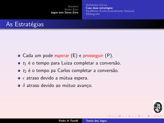 Deﬁni¸˜es Gerais
                                                 co
                               Sum´rio
                                   a
                                          Caso duas estrat´gias
                                                           e
                             Soma Zero
                                          Equil´
                                               ıbrios Evolucionariamente Est´veis
                                                                            a
                   Jogos sem Soma Zero
                                          Bibliograﬁa



As Estrat´gias
         e



      Cada um pode esperar (E) e prosseguir (P).
      t1 ´ o tempo para Luiza completar a convers˜o.
         e                                       a
      t2 ´ o tempo pa Carlos completar a convers˜o.
         e                                      a
       atraso devido a m´tua espera.
                        u
      δ atraso devido ao m´tuo avan¸o.
                          u        c




                        Pedro A Tonelli   Teoria dos Jogos
 