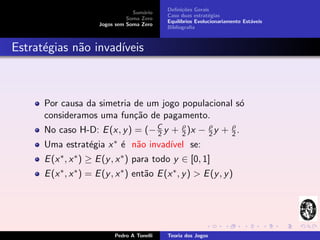 Deﬁni¸˜es Gerais
                                                     co
                                   Sum´rio
                                       a
                                              Caso duas estrat´gias
                                                               e
                                 Soma Zero
                                              Equil´
                                                   ıbrios Evolucionariamente Est´veis
                                                                                a
                       Jogos sem Soma Zero
                                              Bibliograﬁa



Estrat´gias n˜o invad´
      e      a       ıveis



      Por causa da simetria de um jogo populacional s´
                                                     o
      consideramos uma fun¸˜o de pagamento.
                            ca
      No caso H-D: E (x, y ) = (− C y + ρ )x − ρ y + ρ .
                                  2     2      2     2
      Uma estrat´gia x ∗ ´ n˜o invad´
                e        e a        ıvel se:
      E (x ∗ , x ∗ ) ≥ E (y , x ∗ ) para todo y ∈ [0, 1]
      E (x ∗ , x ∗ ) = E (y , x ∗ ) ent˜o E (x ∗ , y ) > E (y , y )
                                       a




                            Pedro A Tonelli   Teoria dos Jogos
 