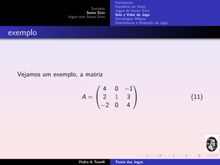 Introdu¸˜o
                                                  ca
                                         Equil´
                                              ıbrio de Nash
                              Sum´rio
                                  a
                                         Jogos de Soma Zero
                            Soma Zero
                                         Sela e Valor do Jogo
                  Jogos sem Soma Zero
                                         Estrat´gias Mistas
                                                e
                                         Dominˆncia e Redu¸˜o do Jogo
                                                 a          ca


exemplo



  Vejamos um exemplo, a matriz
                                 
                            4 0 −1
                        A= 2 1 3                                      (11)
                           −2 0 4




                       Pedro A Tonelli   Teoria dos Jogos
 