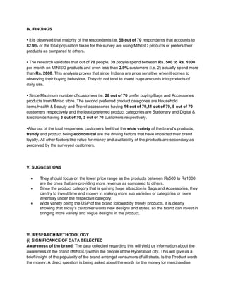 IV. FINDINGS
• It is observed that majority of the respondents i.e. ​58 out of 70​ respondents that accounts to
82.9%​ of the total population taken for the survey are using MINISO products or prefers their
products as compared to others.
• The research validates that out of ​70​ people,​ 39​ people spend between ​Rs. 500 to Rs. 1000
per month on MINISO products and even less than ​2.9% ​customers (i.e. 2) actually spend more
than ​Rs. 2000​. This analysis proves that since Indians are price sensitive when it comes to
observing their buying behaviour. They do not tend to invest huge amounts into products of
daily use.
• Since Maximum number of customers i.e. ​28 out of 70 ​prefer buying Bags and Accessories
products from Miniso store. The second preferred product categories are Household
items,Health & Beauty and Travel accessories having ​14 out of 70,11 out of 70, 8 out of 70
customers respectively and the least preferred product categories are Stationary and Digital &
Electronics having ​6 out of 70, 3 out of 70​ customers respectively.
•Also out of the total responses, customers feel that the​ wide variety ​of the brand’s products,
trendy ​and product being ​economical ​are the driving factors that have impacted their brand
loyalty. All other factors like value for money and availability of the products are secondary as
perceived by the surveyed customers.
V. SUGGESTIONS
● They should focus on the lower price range as the​ ​products between Rs500 to Rs1000
are the ones that are providing more revenue as compared to others.
● Since the product category that is gaining huge attraction is Bags and Accessories, they
can try to invest time and money in making more sub varieties or categories or more
inventory under the respective category.
● Wide variety being the USP of the brand followed by trendy products, it is clearly
showing that today’s customer wants new designs and styles, so the brand can invest in
bringing more variety and vogue designs in the product.
VI. RESEARCH METHODOLOGY
(i) SIGNIFICANCE OF DATA SELECTED
Awareness of the brand​: The data collected regarding this will yield us information about the
awareness of the brand (MINISO) within the people of the Hyderabad city. This will give us a
brief insight of the popularity of the brand amongst consumers of all strata. Is the Product worth
the money: A direct question is being asked about the worth for the money for merchandise
 