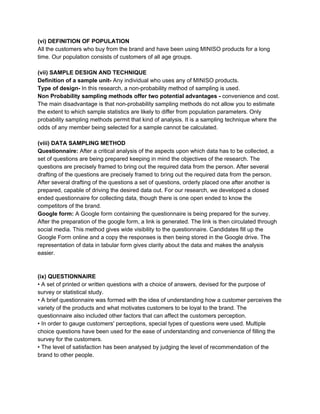 (vi) DEFINITION OF POPULATION
All the customers who buy from the brand and have been using MINISO products for a long
time. Our population consists of customers of all age groups.
(vii) SAMPLE DESIGN AND TECHNIQUE
Definition of a sample unit-​ Any individual who uses any of MINISO products.
Type of design-​ In this research, a non-probability method of sampling is used.
Non Probability sampling methods offer two potential advantages - ​convenience and cost.
The main disadvantage is that non-probability sampling methods do not allow you to estimate
the extent to which sample statistics are likely to differ from population parameters. Only
probability sampling methods permit that kind of analysis. It is a sampling technique where the
odds of any member being selected for a sample cannot be calculated.
(viii) DATA SAMPLING METHOD
Questionnaire:​ After a critical analysis of the aspects upon which data has to be collected, a
set of questions are being prepared keeping in mind the objectives of the research. The
questions are precisely framed to bring out the required data from the person. After several
drafting of the questions are precisely framed to bring out the required data from the person.
After several drafting of the questions a set of questions, orderly placed one after another is
prepared, capable of driving the desired data out. For our research, we developed a closed
ended questionnaire for collecting data, though there is one open ended to know the
competitors of the brand.
Google form: ​A Google form containing the questionnaire is being prepared for the survey.
After the preparation of the google form, a link is generated. The link is then circulated through
social media. This method gives wide visibility to the questionnaire. Candidates fill up the
Google Form online and a copy the responses is then being stored in the Google drive. The
representation of data in tabular form gives clarity about the data and makes the analysis
easier.
(ix) QUESTIONNAIRE
• A set of printed or written questions with a choice of answers, devised for the purpose of
survey or statistical study.
• A brief questionnaire was formed with the idea of understanding how a customer perceives the
variety of the products and what motivates customers to be loyal to the brand. The
questionnaire also included other factors that can affect the customers perception.
• In order to gauge customers' perceptions, special types of questions were used. Multiple
choice questions have been used for the ease of understanding and convenience of filling the
survey for the customers.
• The level of satisfaction has been analysed by judging the level of recommendation of the
brand to other people.
 