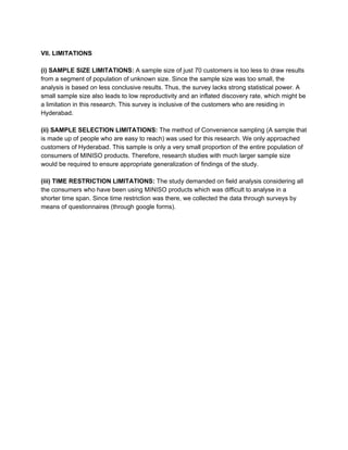 VII. LIMITATIONS
(i) SAMPLE SIZE LIMITATIONS:​ A sample size of just 70 customers is too less to draw results
from a segment of population of unknown size. Since the sample size was too small, the
analysis is based on less conclusive results. Thus, the survey lacks strong statistical power. A
small sample size also leads to low reproductivity and an inflated discovery rate, which might be
a limitation in this research. This survey is inclusive of the customers who are residing in
Hyderabad.
(ii) SAMPLE SELECTION LIMITATIONS: ​The method of Convenience sampling (A sample that
is made up of people who are easy to reach) was used for this research. We only approached
customers of Hyderabad. This sample is only a very small proportion of the entire population of
consumers of MINISO products. Therefore, research studies with much larger sample size
would be required to ensure appropriate generalization of findings of the study.
(iii) TIME RESTRICTION LIMITATIONS: ​The study demanded on field analysis considering all
the consumers who have been using MINISO products which was difficult to analyse in a
shorter time span. Since time restriction was there, we collected the data through surveys by
means of questionnaires (through google forms).
 
