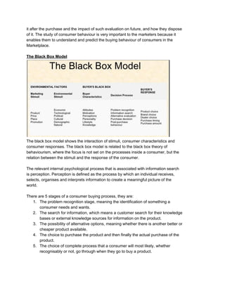 it after the purchase and the impact of such evaluation on future, and how they dispose
of it. The study of consumer behaviour is very important to the marketers because it
enables them to understand and predict the buying behaviour of consumers in the
Marketplace.
The Black Box Model
The black box model shows the interaction of stimuli, consumer characteristics and
consumer responses. The black box model is related to the black box theory of
behaviourism, where the focus is not set on the processes inside a consumer, but the
relation between the stimuli and the response of the consumer.
The relevant internal psychological process that is associated with information search
is perception. Perception is defined as the process by which an individual receives,
selects, organises and interprets information to create a meaningful picture of the
world.
There are 5 stages of a consumer buying process, they are:
1. The problem recognition stage, meaning the identification of something a
consumer needs and wants.
2. The search for information, which means a customer search for their knowledge
bases or external knowledge sources for information on the product.
3. The possibility of alternative options, meaning whether there is another better or
cheaper product available.
4. The choice to purchase the product and then finally the actual purchase of the
product.
5. The choice of complete process that a consumer will most likely, whether
recognisably or not, go through when they go to buy a product.
 