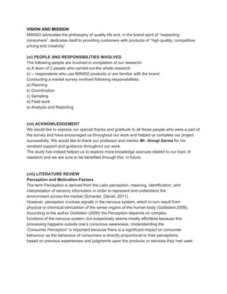 VISION AND MISSION
MINISO advocates the philosophy of quality life and, in the brand spirit of “respecting
consumers”, dedicates itself to providing customers with products of “high quality, competitive
pricing and creativity”.
(vi) PEOPLE AND RESPONSIBILITIES INVOLVED
The following people are involved in completion of our research-
a) A team of 2 people who carried out the whole research.
b) -- respondents who use MINISO products or are familiar with the brand.
Conducting a market survey involved following responsibilities:
a) Planning
b) Coordination
c) Sampling
d) Field work
e) Analysis and Reporting
(vii) ACKNOWLEDGEMENT
We would like to express our special thanks and gratitude to all those people who were a part of
the survey and have encouraged us throughout our work and helped us complete our project
successfully. We would like to thank our professor and mentor ​Mr. Annaji Sarma​ for his
constant support and guidance throughout our work.
The study has indeed helped us to explore more knowledge avenues related to our topic of
research and we are sure to be benefited through this, in future.
(viii) LITERATURE REVIEW
Perception and Motivation Factors
The term Perception is derived from the Latin perception, meaning, identification, and
interpretation of sensory information in order to represent and understand the
environment across the market (Schacter, Daniel, 2011).
However, perception involves signals in the nervous system, which in turn result from
physical or chemical stimulation of the sense organs of the human body (Goldstein,2009).
According to the author Goldstein (2009) the Perception depends on complex
functions of the nervous system, but subjectively seems mostly effortless because this
processing happens outside one’s conscious awareness. Understanding the
'Consumer Perception' is important because there is a significant impact on consumer
behaviour as the behaviour of consumers is directly proportional to their perceptions
based on previous experiences and judgments upon the products or services they had used.
 