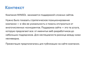 Контекст
Компания MINISOL занимается поддержкой сложных сайтов.
Нужно было показать стратегическое позиционирование
компании — в чём ее уникальность и помочь отстроиться от
многочисленных «конкурентов. Поддержка сайта — это та услуга,
которую предлагают все: от именитых веб-разработчиков до
небольших подрядчиков. Для неспециалиста разница между ними
неочевидна.
Презентация предполагалась для публикации на сайте компании.
 