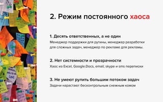 2. Режим постоянного хаоса
1. Десять ответственных, а не один  
Менеджер поддержки для рутины, менеджер разработки 
для сложных задач, менеджер по рекламе для рекламы.
2. Нет системности и прозрачности 
Хаос из Excel, Google.Docs, email, skype и sms переписки
3. Не умеют рулить большим потоком задач 
Задачи нарастают бесконтрольным снежным комом
 