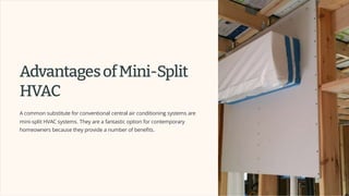AdvantagesofMini-Split
HVAC
A common substitute for conventional central air conditioning systems are
mini-split HVAC systems. They are a fantastic option for contemporary
homeowners because they provide a number of benefits.
 