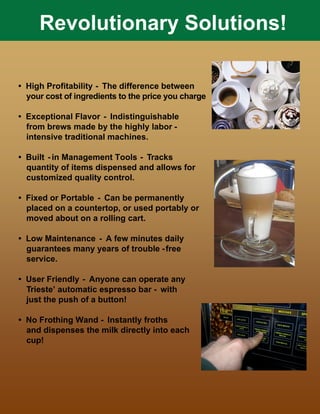 Revolutionary Solutions!
• High Profitability - The difference between
your cost of ingredients to the price you charge
• Exceptional Flavor - Indistinguishable
from brews made by the highly labor -
intensive traditional machines.
• Built - in Management Tools - Tracks
quantity of items dispensed and allows for
customized quality control.
• Fixed or Portable - Can be permanently
placed on a countertop, or used portably or
moved about on a rolling cart.
• Low Maintenance - A few minutes daily
guarantees many years of trouble -free
service.
• User Friendly - Anyone can operate any
Trieste’ automatic espresso bar - with
just the push of a button!
• No Frothing Wand - Instantly froths
and dispenses the milk directly into each
cup!
 