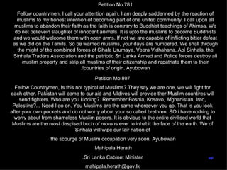 Petition No.781
   Fellow countrymen, I call your attention again. I am deeply saddenned by the reaction of
   muslims to my honest intention of becoming part of one united community. I call upon all
  muslims to abandon their faith as the faith is contrary to Buddhist teachings of Ahimsa. We
  do not believein slaughter of innocent animals. It is upto the muslims to become Buddhists
 and we would welcome them with open arms. If not we are capable of inflicting bitter defeat
 as we did on the Tamils. So be warned muslims, your days are numbered. We shall through
   the might of the combined forces of Sihala Urumaya, Veera Vidhahana, Api Sinhala, the
 Sinhala Traders Association and the patriotic Sri Lanka Armed and Police forces destroy all
     muslim property and strip all muslims of their citizenship and repatriate them to their
                                 .!countries of origin. Ayubowan

                                      Petition Mo.807
  Fellow Countrymen, Is this not typical of Muslims? They say we are one, we will fight for
each other. Pakistan will come to our aid and Mldives will provide ther Muslim countires will
    send fighters. Who are you kidding?. Remember Bosnia, Kosovo, Afghanistan, Iraq,
 Palestine?... Need I go on. You Muslims are the same whereever you go. That is you look
after your own pockets and do not worry about your so called brethren. SO i have nothing to
  worry about from shameless Muslim posers. It is obvious to the entire civilised world that
 Muslims are the most despised buch of morons ever to inhabit the face of the earth. We of
                              Sinhala will wipe our fair nation of
                 !the scourge of Muslim occupation very soon. Ayubowan
                                      Mahipala Herath
                                .Sri Lanka Cabinet Minister                               hf
                                  mahipala.herath@gov.lk
 
