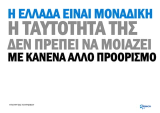 Η ΕΛΛΑΔΑ ΕΙΝΑΙ ΜΟΝΑΔΙΚΗ
Η ΤΑΥΤΟΤΗΤΑ ΤΗΣ
ΔΕΝ ΠΡΕΠΕΙ ΝΑ ΜΟΙΑΖΕΙ
ΜΕ ΚΑΝΕΝΑ ΑΛΛΟ ΠΡΟΟΡΙΣΜΟ


ΥΠΟΥΡΓΕΙΟ ΤΟΥΡΙΣΜΟΥ
 