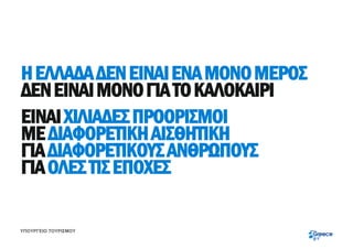 Η ΕΛΛΑΔΑ ΔΕΝ ΕΙΝΑΙ ΕΝΑ ΜΟΝΟ ΜΕΡΟΣ
ΔΕΝ ΕΙΝΑΙ ΜΟΝΟ ΓΙΑ ΤΟ ΚΑΛΟΚΑΙΡΙ
ΕΙΝΑΙ ΧΙΛΙΑΔΕΣ ΠΡΟΟΡΙΣΜΟΙ
ΜΕ ΔΙΑΦΟΡΕΤΙΚΗ ΑΙΣΘΗΤΙΚΗ
ΓΙΑ ΔΙΑΦΟΡΕΤΙΚΟΥΣ ΑΝΘΡΩΠΟΥΣ
ΓΙΑ ΟΛΕΣ ΤΙΣ ΕΠΟΧΕΣ

ΥΠΟΥΡΓΕΙΟ ΤΟΥΡΙΣΜΟΥ
 