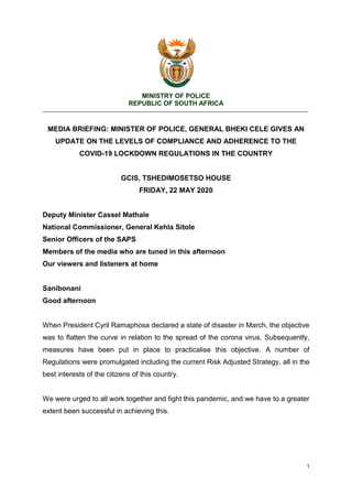 1
MINISTRY OF POLICE
REPUBLIC OF SOUTH AFRICA
_____________________________________________________________________________________________________
MEDIA BRIEFING: MINISTER OF POLICE, GENERAL BHEKI CELE GIVES AN
UPDATE ON THE LEVELS OF COMPLIANCE AND ADHERENCE TO THE
COVID-19 LOCKDOWN REGULATIONS IN THE COUNTRY
GCIS, TSHEDIMOSETSO HOUSE
FRIDAY, 22 MAY 2020
Deputy Minister Cassel Mathale
National Commissioner, General Kehla Sitole
Senior Officers of the SAPS
Members of the media who are tuned in this afternoon
Our viewers and listeners at home
Sanibonani
Good afternoon
When President Cyril Ramaphosa declared a state of disaster in March, the objective
was to flatten the curve in relation to the spread of the corona virus. Subsequently,
measures have been put in place to practicalise this objective. A number of
Regulations were promulgated including the current Risk Adjusted Strategy, all in the
best interests of the citizens of this country.
We were urged to all work together and fight this pandemic, and we have to a greater
extent been successful in achieving this.
 