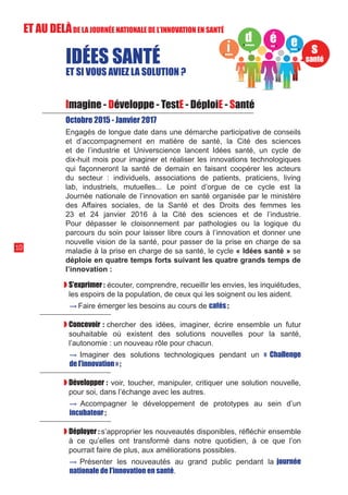 S’exprimer : écouter, comprendre, recueillir les envies, les inquiétudes,
les espoirs de la population, de ceux qui les soignent ou les aident.
	 → Faire émerger les besoins au cours de cafés ;

Concevoir : chercher des idées, imaginer, écrire ensemble un futur
souhaitable où existent des solutions nouvelles pour la santé,
l’autonomie : un nouveau rôle pour chacun.
	→ Imaginer des solutions technologiques pendant un « Challenge
de l’innovation » ;

Développer : voir, toucher, manipuler, critiquer une solution nouvelle,
pour soi, dans l’échange avec les autres.
	→ Accompagner le développement de prototypes au sein d’un
incubateur ;
Déployer : s’approprier les nouveautés disponibles, réfléchir ensemble
à ce qu’elles ont transformé dans notre quotidien, à ce que l’on
pourrait faire de plus, aux améliorations possibles.
	→ Présenter les nouveautés au grand public pendant la journée
nationale de l’innovation en santé.
10
Imagine - Développe - TestE - DéploiE - Santé
Octobre 2015 - Janvier 2017
Engagés de longue date dans une démarche participative de conseils
et d’accompagnement en matière de santé, la Cité des sciences
et de l’industrie et Universcience lancent Idées santé, un cycle de
dix-huit mois pour imaginer et réaliser les innovations technologiques
qui façonneront la santé de demain en faisant coopérer les acteurs
du secteur : individuels, associations de patients, praticiens, living
lab, industriels, mutuelles... Le point d’orgue de ce cycle est la
Journée nationale de l’innovation en santé organisée par le ministère
des Affaires sociales, de la Santé et des Droits des femmes les
23 et 24 janvier 2016 à la Cité des sciences et de l’industrie.
Pour dépasser le cloisonnement par pathologies ou la logique du
parcours du soin pour laisser libre cours à l’innovation et donner une
nouvelle vision de la santé, pour passer de la prise en charge de sa
maladie à la prise en charge de sa santé, le cycle « Idées santé » se
déploie en quatre temps forts suivant les quatre grands temps de
l’innovation :
IDÉES SANTÉ
ET SI VOUS AVIEZ LA SOLUTION ?
ET AU DELÀDE LA JOURNÉE NATIONALE DE L’INNOVATION EN SANTÉ
 