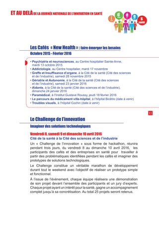 Les Cafés « New Health » : faire émerger les besoins
Octobre 2015 - Février 2016
• Psychiatrie et neurosciences, au Centre hospitalier Sainte-Anne,
mardi 13 octobre 2015
• Addictologie, au Centre hospitalier, mardi 17 novembre
• Greffe et Insuffisance d’organe, à la Cité de la santé (Cité des sciences
et de l’industrie), samedi 28 novembre 2015
• Gériatrie et Autonomie, à la Cité de la santé (Cité des sciences
et de l’industrie), samedi 23 janvier 2016
• Aidants, à la Cité de la santé (Cité des sciences et de l’industrie),
dimanche 24 janvier 2016
• Paramédical, à l’Institut Gustave Roussy, jeudi 18 février 2016
• Le parcours du médicament ville-hôpital, à l’hôpital Bicêtre (date à venir)
• Troubles visuels, à l’hôpital Cochin (date à venir)
Le Challenge de l’innovation
Imaginer des solutions technologiques
Vendredi 8, samedi 9 et dimanche 10 avril 2016
Cité de la santé à la Cité des sciences et de l’industrie
Un « Challenge de l’innovation » sous forme de hackathon, réunira
pendant trois jours, du vendredi 8 au dimanche 10 avril 2016, les
participants des cafés et des entreprises en santé pour travailler à
partir des problématiques identifiées pendant les cafés et imaginer des
prototypes de solutions technologiques.
Le Challenge constitue un véritable marathon de développement
durant tout le weekend avec l’objectif de réaliser un prototype simple
et fonctionnel.
À l’issue de l’évènement, chaque équipe réalisera une démonstration
de son projet devant l’ensemble des participants et un jury d’experts.
Chaque projet ayant un intérêt pour la santé, gagne un accompagnement
complet jusqu’à sa concrétisation. Au total 25 projets seront retenus.
11
ET AU DELÀDE LA JOURNÉE NATIONALE DE L’INNOVATION EN SANTÉ
 