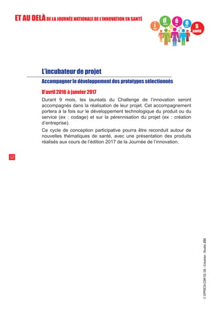 L’incubateur de projet
Accompagner le développement des prototypes sélectionnés
D’avril 2016 à janvier 2017
Durant 9 mois, les lauréats du Challenge de l’innovation seront
accompagnés dans la réalisation de leur projet. Cet accompagnement
portera à la fois sur le développement technologique du produit ou du
service (ex : codage) et sur la pérennisation du projet (ex : création
d’entreprise).
Ce cycle de conception participative pourra être reconduit autour de
nouvelles thématiques de santé, avec une présentation des produits
réalisés aux cours de l’édition 2017 de la Journée de l’innovation.
12
ET AU DELÀDE LA JOURNÉE NATIONALE DE L’INNOVATION EN SANTÉ
©EPPDCSI-COM01/16-Création:Studio201
 