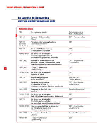 La Journée de l’innovation
mettre en lumière l’innovation en santé
Samedi 23 janvier
10h Ouverture au public Centre des congrès
de la Villette (CCV)
10h-18h Parcours de l’innovation
Stands
CCV / Foyers + salles
10h-18h
(séances
de 45 min.)
Venez co-créer vos applications
Séance de conception
CCV
10h-18h Lauréats 2015 du challenge
d’innovation New Health
CCV
10h30-11h30 En direct sur la wikiradio
Comment réparer l’homme ?
Biomatériaux, prothèses, implants…
CCV
11h-13h30 Remise du prix Blaise Pascal
Groupe d’études parlementaire Santé
et Numérique de l’Assemblée nationale
CCV / Amphithéâtre
Louis Armand
11h-12h30 1 objet / 1 chercheur
Speed dating
CCV
11h40-12h40 En direct sur la wikiradio
Innover en santé
CCV
14h-17h Gériatrie et autonomie
Café “New Health”
Bibliothèque /
Cité de la santé
14h-15h30 Médecine personnalisée :
la médecine du futur ?
Conférence du cycle « Santé en questions »
CCV / Amphithéâtre
Louis Armand
14h-15h30 Découverte d’un Fab Lab
Ateliers
Carrefour Numérique2
14h30-15h30 En direct sur la wikiradio
Les thérapies et médicaments de demain
CCV
16h-17h En direct sur la wikiradio
Médecine personnalisée :
de nouvelles approches pour soigner
CCV
16h30-17h30 Comprendre et utiliser la démarche
de living lab et autonomie
Conférence participative
CCV / Amphithéâtre
Louis Armand
16h-17h30 Découverte d’un Fab Lab
Ateliers
Carrefour Numérique2
16h30-18h 1 objet / 1 chercheur
Speed dating
CCV
2
JOURNÉE NATIONALE DE L’INN0VATION EN SANTÉ
 