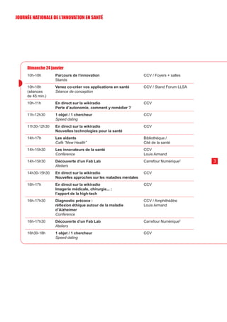 Dimanche 24 janvier
10h-18h Parcours de l’innovation
Stands
CCV / Foyers + salles
10h-18h
(séances
de 45 min.)
Venez co-créer vos applications en santé
Séance de conception
CCV / Stand Forum LLSA
10h-11h En direct sur la wikiradio
Perte d’autonomie, comment y remédier ?
CCV
11h-12h30 1 objet / 1 chercheur
Speed dating
CCV
11h30-12h30 En direct sur la wikiradio
Nouvelles technologies pour la santé
CCV
14h-17h Les aidants
Café “New Health”
Bibliothèque /
Cité de la santé
14h-15h30 Les innovateurs de la santé
Conférence
CCV
Louis Armand
14h-15h30 Découverte d’un Fab Lab
Ateliers
Carrefour Numérique2
14h30-15h30 En direct sur la wikiradio
Nouvelles approches sur les maladies mentales
CCV
16h-17h En direct sur la wikiradio
Imagerie médicale, chirurgie... :
l’apport de la high-tech
CCV
16h-17h30 Diagnostic précoce :
réflexion éthique autour de la maladie
d’Alzheimer
Conférence
CCV / Amphithéâtre
Louis Armand
16h-17h30 Découverte d’un Fab Lab
Ateliers
Carrefour Numérique2
16h30-18h 1 objet / 1 chercheur
Speed dating
CCV
3
JOURNÉE NATIONALE DE L’INN0VATION EN SANTÉ
 