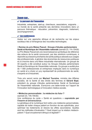Zoom sur…
✔ Le parcours de l’innovation
Industriels, entreprises, start-up, chercheurs, associations, soignants …
Le monde de la santé présente ses dernières innovations dans un
parcours thématique : éducation, prévention, diagnostic, traitement,
accompagnement.
✔ Les conférences
Axées sur une approche éthique et de recherche sur les enjeux
sociétaux liés à l’émergence des nouvelles technologies.
• Remise du prix Blaise Pascal - Groupe d’études parlementaire
Santé et Numérique de l’Assemblée nationale (samedi 23, 11h-13h30)
Le Prix Blaise Pascal est une reconnaissance symbolique de référence
des acteurs de la santé concourant, par des solutions numériques, à
répondre aux besoins prioritaires de santé publique adossés aux usages
des professionnels, à générer des économies de ressources publiques
et à s’inscrire dans une filière industrielle internationale. Un groupe de
40 experts a été constitué autour du Groupe d’études parlementaire
Santé et Numérique de l’Assemblée nationale. Ce groupe a audité plus
de 1 000 professionnels et entreprises impliqués dans le numérique
en santé et a choisi un jury représentatif de professionnels de santé,
d’experts et d’industriels.
Trois prix seront remis par Marisol Touraine, ministre des Affaires
sociales, de la Santé et des Droits des femmes et Gérard Bapt,
président du groupe d’études parlementaires Santé et Numérique
de l’Assemblée nationale. S’ensuivra une table-ronde sur l’apport de
l’innovation technologique à l’innovation médico-sociale.
• Médecine personnalisée : la médecine du futur ?
(samedi 23, 14h-15h30)
Une conférence du cycle « Santé en questions » coproduite par
l’Inserm et Universcience.
La génétique et le numérique font naître une médecine personnalisée,
capable de traiter chaque patient en fonction de ses spécificités, pour
optimiser les traitements et réduire les effets secondaires. Quelles
sont les méthodes d’évaluation ? Quel impact sur la relation médecin-
patient ? Quel encadrement éthique et législatif ?
4
JOURNÉE NATIONALE DE L’INN0VATION EN SANTÉ
 