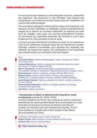 Ils sont souvent des médecins ou des biologistes reconnus, quelquefois
des ingénieurs, des physiciens ou des chimistes, mais toujours des
entrepreneurs, qui tentent de pousser toujours plus loin l’exploration du
vivant et des biotechnologies.
Ces innovateurs partagent le même goût du risque et de l’aventure, une
aventure à la fois scientifique et industrielle, puisqu’ils transforment les
progrès de la science en nouveaux traitements ou solutions de santé
pour les malades, mais aussi une aventure profondément humaine,
car elle touche aux aspirations profondes des hommes à vivre le plus
longtemps et le mieux possible en bonne santé.
Lors de la journée nationale de l’innovation en santé, ils ont la parole au
cours d’une conférence construite autour de huit interventions courtes,
rythmées, vivantes et accessibles, pour apprécier leur originalité, leur
créativité, de mesurer les espoirs, les interrogations et les inquiétudes
que suscitent toutes ces innovations chez les malades.
Avec :
José-Alain Sahel, médecin ophtalmologiste, Inserm, directeur de l’Institut
de la vision, Paris
Jacques Marescaux, médecin, président de l’Institut de recherche contre
les cancers de l’appareil digestif (IRCAD)
Marina Cavazzana, pédiatre hématologiste, coordinatrice de centre
d’investigation clinique en biothérapie, Hôpital Necker-enfants malades, Inserm
Elias Zerhouni, médecin radiologue, président Monde RD, Sanofi
Mickael Tanter, directeur Inserm U979 « Physique des Ondes pour
la Médecine », directeur adjoint de l’Institut Langevin, ESPCI ParisTech
Jean-Claude Cadudal, Ingénieur, président de Carmat - société conceptrice
du cœur artificiel
Patricia Paterlini Brechot, médecin en biologie cellulaire et oncologie
Université Paris Descartes
Axel Kahn, médecin généticien
• Comprendre et utiliser la démarche de living lab en santé
et autonomie (samedi 23, 16h30-17h30)
Les deux fondateurs du Forum des Living lab en santé et autonomie
présenteront les quatre grandes étapes de la co-conception en mode
living labs et l’animeront au travers de besoins exprimés par
le public, en l’illustrant avec des membres de living labs. À la fin
de la conférence, le public sera invité à assister à des ateliers
de co-conception du Forum.
Conférence participative avec le public animée par :
Robert Picard, référent santé du Conseil Général de l’Économie
Antoine Vial, expert en santé publique
http://www.forumllsa.org
6
JOURNÉE NATIONALE DE L’INN0VATION EN SANTÉ
 
