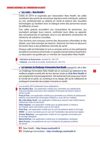 ✔ Les cafés « New Health »
Créés en 2014 et organisés par l’association New Health, les cafés
constituent des points de rencontres réguliers entre individuels, patients
ou non, professionnels ou aidants en santé et acteurs des nouvelles
technologies qui facilitent donc le dialogue entre des personnes issues
de différents univers.
Ces cafés gratuits accueillent une cinquantaine de personnes, qui
souhaitent partager leurs visions, confronter leurs idées ou apporter
des connaissances et participer ainsi à une démarche constructive de
recherche de solutions concrètes.
Ces réunions sont conçues comme des discussions informelles et des
débats, pour faire émerger les besoins, discerner les freins et découvrir
les leviers face à des problèmes concrets de santé.
Chaque café est thématisé et suit un process précis où les participants
travaillent à construire et formuler un questionnement précis et pertinent.
La discussion est guidée par un membre de l’association New Health.
• Gériatrie et Autonomie, samedi 23, 14h-17h
• Aidants, à la Cité de la santé, dimanche 24, 14h-17h
✔ LeslauréatsduChallenged’innovationNewHealth (samedi 23, 10h à 18h)
Le Challenge d’innovation New Health est un concours qui sélectionne les
meilleurs projets e-santé afin de leur donner accès au Hub New Health et
son programme d’accompagnement. Cet événement est conçu pour réunir
le monde de la santé, du numérique et du design afin qu’ils collaborent et
prototypent ensemble des projets innovants en santé.
Les lauréats 2015 présentent leurs réalisations :
My Healthy Box, une application mobile pour permettre aux adolescents
et jeunes adultes suivis pour des maladies chroniques de devenir acteurs
de leur santé
Poop  Pee, une application mobile pour permettre aux enfants et adolescents
atteints d’incontinences chroniques d’établir un suivi de leur maladie
My Little Baby Head, une application mobile pour prévenir des malformations
crâniennes chez le nourrisson
Hello Hopital, une application mobile pour se géolocaliser à l’intérieur
de l’hôpital, gérer ses rendez-vous et son séjour
Post Hop, une application mobile pour le suivi de patients après la chirurgie
SWAF, un verre connecté pour le suivi de l’hydratation des personnes âgées
Smoke Watchers, une application mobile et une cigarette connectée pour
le sevrage tabagique
MyCardioPad, une application mobile pour la réadaptation cardiaque
Next Proche, une plateforme de suivi à distance de patients souffrant
de cancer
New Health : http://www.newhealth.fr
Challenge d’innovation : http://challenge.newhealth.fr
7
JOURNÉE NATIONALE DE L’INN0VATION EN SANTÉ
 