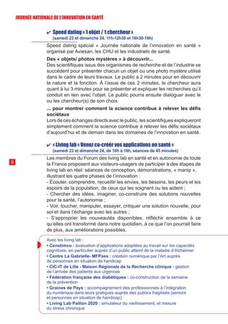 ✔ Speed dating « 1 objet / 1 chercheur »
(samedi 23 et dimanche 24, 11h-12h30 et 16h30-18h)
Speed dating spécial « Journée nationale de l’innovation en santé »
organisé par Aviesan, les CHU et les industriels de santé.
Des « objets/ photos mystères » à découvrir...
Des scientifiques issus des organismes de recherche et de l’industrie se
succèdent pour présenter chacun un objet ou une photo mystère utilisé
dans le cadre de leurs travaux. Le public a 2 minutes pour en découvrir
la nature et la fonction. À l’issue de ces 2 minutes, le chercheur aura
quant à lui 3 minutes pour se présenter et expliquer les recherches qu’il
conduit en lien avec l’objet. Le public pourra ensuite dialoguer avec le
ou les chercheur(s) de son choix.
... pour montrer comment la science contribue à relever les défis
sociétaux
Lors de ces échanges directs avec le public, les scientifiques expliqueront
simplement comment la science contribue à relever les défis sociétaux
d’aujourd’hui et de demain dans les domaines de l’innovation en santé.
✔ « Living lab « Venez co-créér vos applications en santé »
(samedi 23 et dimanche 24, de 10h à 18h, séances de 45 minutes)
Les membres du Forum des living lab en santé et en autonomie de toute
la France proposent aux visiteurs-usagers de participer à des étapes de
living lab en réel: séances de conception, démonstrations, « manip »,
illustrant les quatre phases de l’innovation :
- Écouter, comprendre, recueillir les envies, les besoins, les peurs et les
espoirs de la population, de ceux qui les soignent ou les aident ;
- Chercher des idées, imaginer, co-construire des solutions nouvelles
pour la santé, l’autonomie ;
- Voir, toucher, manipuler, essayer, critiquer une solution nouvelle, pour
soi et dans l’échange avec les autres ;
- S’approprier les nouveautés disponibles, réfléchir ensemble à ce
qu’elles ont transformé dans notre quotidien, à ce que l’on pourrait faire
de plus, aux améliorations possibles.
Avec les living lab :
• Censtimco : évaluation d’applications adaptées au travail sur les capacités
cognitives, en particulier auprès d’un public atteint de la maladie d’Alzheimer
• Centre La Gabrielle- MFPass : création numérique par l’Art auprès
de personnes en situation de handicap
• CIC-IT de Lille - Maison Régionale de la Recherche clinique : gestion
de l’arrivée des patients aux urgences
• Fédération française des diabétiques : co-construction de la semaine
de la prévention
• Graines de Pays : accompagnement des professionnels à l’intégration
du numérique dans leurs pratiques auprès des publics fragilisés (seniors
et personnes en situation de handicap)
• Living Lab Paillon 2020 : simulateur du vieillissement, et mesure
du stress chronique
8
JOURNÉE NATIONALE DE L’INN0VATION EN SANTÉ
 