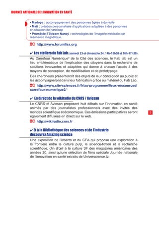 9
• Madopa : accompagnement des personnes âgées à domicile
• Matt : création personnalisée d’applications adaptées à des personnes
en situation de handicap
• Prométée-Télécom Nancy : technologies de l’imagerie médicale par
résonance magnétique.
http://www.forumllsa.org
✔ LesateliersduFabLab(samedi 23 et dimanche 24, 14h-15h30 et 16h-17h30)
Au Carrefour Numérique² de la Cité des sciences, le Fab lab est un
lieu emblématique de l’implication des citoyens dans la recherche de
solutions innovantes et adaptées qui donne à chacun l’accès à des
moyens de conception, de modélisation et de prototypage.
Des chercheurs présenteront des objets de leur conception au public et
les accompagneront dans leur fabrication grâce au matériel du Fab Lab.
http://www.cite-sciences.fr/fr/au-programme/lieux-ressources/
carrefour-numerique2/
✔ En direct de la wikiradio du CNRS / Aviesan
Le CNRS et Aviesan proposent huit débats sur l’innovation en santé
animés par des journalistes professionnels avec des invités des
mondes scientifique et économique. Ces émissions participatives seront
également diffusées en direct sur le web.
http://wikiradio.cnrs.fr
✔ Et à la Bibliothèque des sciences et de l’industrie
découvrez Amazing science
Une exposition de l’Inserm et du CEA qui propose une exploration à
la frontière entre la culture pulp, la science-fiction et la recherche
scientifique, clin d’œil à la culture SF des magazines américains des
années 30, ainsi qu’une sélection de films spéciale Journée nationale
de l’innovation en santé extraits de Universcience.tv.
JOURNÉE NATIONALE DE L’INN0VATION EN SANTÉ
 