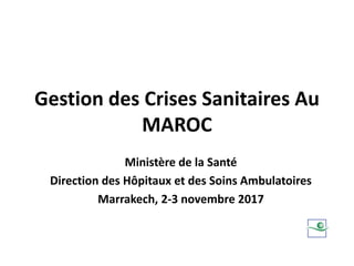 Gestion des Crises Sanitaires Au
MAROC
Ministère de la Santé
Direction des Hôpitaux et des Soins Ambulatoires
Marrakech, 2-3 novembre 2017
 