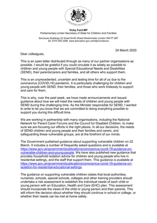 Vicky Ford MP
Parliamentary Under-Secretary of State for Children and Families
Sanctuary Buildings 20 Great Smith Street Westminster London SW1P 3BT
tel: 0370 000 2288 www.education.gov.uk/help/contactus
24 March 2020
Dear colleagues,
This is an open letter distributed through as many of our partner organisations as
possible. I would be grateful if you could circulate it as widely as possible to
children and young people with Special Educational Needs and Disabilities
(SEND), their parents/carers and families, and all others who support them.
This is an unprecedented, uncertain and testing time for all of us due to the
coronavirus (COVID-19) pandemic. It is particularly challenging for children and
young people with SEND, their families, and those who work tirelessly to support
and care for them.
This is why, over the past week, we have made announcements and issued
guidance about how we will meet the needs of children and young people with
SEND during this challenging time. As the Minister responsible for SEND, I wanted
to write to let you know that we are committed to doing everything possible to
support you during this difficult time.
We are working in partnership with many organisations, including the National
Network for Parent Carer Forums and the Council for Disabled Children, to make
sure we are focusing our efforts in the right places. In all our decisions, the needs
of SEND children and young people and their families and carers, and
safeguarding these vulnerable groups, are at the forefront of our minds.
The Government published guidance about supporting vulnerable children on 22
March. It includes a number of frequently asked questions and is available at
https://www.gov.uk/government/publications/coronavirus-covid-19-guidance-on-
vulnerable-children-and-young-people. We have also published new guidance that
provides household isolation advice for children and young people who live in
residential settings, and the staff that support them. This guidance is available at
https://www.gov.uk/government/publications/coronavirus-covid-19-guidance-on-
isolation-for-residential-educational-settings.
The guidance on supporting vulnerable children states that local authorities,
nurseries, schools, special schools, colleges and other training providers should
undertake a risk assessment to establish the individual needs of each child or
young person with an Education, Health and Care (EHC) plan. This assessment
should incorporate the views of the child or young person and their parents. This
will inform the decision about whether they should continue in school or college, or
whether their needs can be met at home safely.
 
