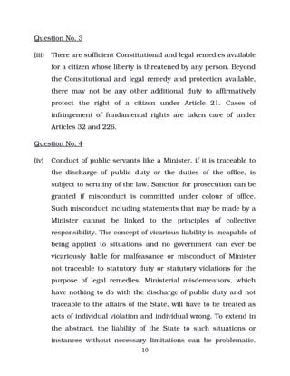Question No. 3
(iii) There are sufficient Constitutional and legal remedies available
for a citizen whose liberty is threatened by any person. Beyond
the Constitutional and legal remedy and protection available,
there may not be any other additional duty to affirmatively
protect the right of a citizen under Article 21. Cases of
infringement of fundamental rights are taken care of under
Articles 32 and 226.
Question No. 4
(iv) Conduct of public servants like a Minister, if it is traceable to
the discharge of public duty or the duties of the office, is
subject to scrutiny of the law. Sanction for prosecution can be
granted if misconduct is committed under colour of office.
Such misconduct including statements that may be made by a
Minister cannot be linked to the principles of collective
responsibility. The concept of vicarious liability is incapable of
being applied to situations and no government can ever be
vicariously liable for malfeasance or misconduct of Minister
not traceable to statutory duty or statutory violations for the
purpose of legal remedies. Ministerial misdemeanors, which
have nothing to do with the discharge of public duty and not
traceable to the affairs of the State, will have to be treated as
acts of individual violation and individual wrong. To extend in
the abstract, the liability of the State to such situations or
instances without necessary limitations can be problematic.
10
 