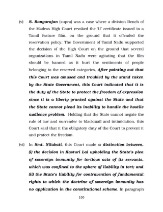 (v) S. Rangarajan (supra) was a case where a division Bench of
the Madras High Court revoked the ‘U’ certificate issued to a
Tamil feature film, on the ground that it offended the
reservation policy. The Government of Tamil Nadu supported
the decision of the High Court on the ground that several
organizations in Tamil Nadu were agitating that the film
should be banned as it hurt the sentiments of people
belonging to the reserved categories. After pointing out that
this Court was amused and troubled by the stand taken
by the State Government, this Court indicated that it is
the duty of the State to protect the freedom of expression
since it is a liberty granted against the State and that
the State cannot plead its inability to handle the hostile
audience problem. Holding that the State cannot negate the
rule of law and surrender to blackmail and intimidation, this
Court said that it the obligatory duty of the Court to prevent it
and protect the freedom.
(vi) In Smt. Nilabati, this Court made a distinction between,
(i) the decision in Kasturi Lal upholding the State’s plea
of sovereign immunity for tortious acts of its servants,
which was confined to the sphere of liability in tort; and
(ii) the State’s liability for contravention of fundamental
rights to which the doctrine of sovereign immunity has
no application in the constitutional scheme. In paragraph
100
 