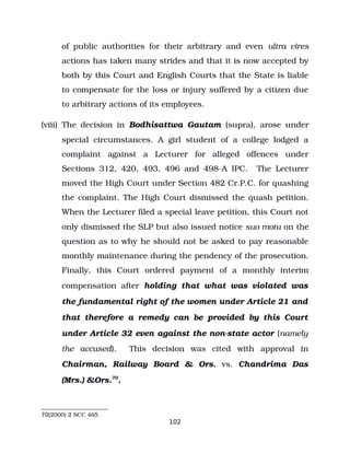 of public authorities for their arbitrary and even ultra vires
actions has taken many strides and that it is now accepted by
both by this Court and English Courts that the State is liable
to compensate for the loss or injury suffered by a citizen due
to arbitrary actions of its employees.
(viii) The decision in Bodhisattwa Gautam (supra), arose under
special circumstances. A girl student of a college lodged a
complaint against a Lecturer for alleged offences under
Sections 312, 420, 493, 496 and 498­A IPC. The Lecturer
moved the High Court under Section 482 Cr.P.C. for quashing
the complaint. The High Court dismissed the quash petition.
When the Lecturer filed a special leave petition, this Court not
only dismissed the SLP but also issued notice suo motu on the
question as to why he should not be asked to pay reasonable
monthly maintenance during the pendency of the prosecution.
Finally, this Court ordered payment of a monthly interim
compensation after holding that what was violated was
the fundamental right of the women under Article 21 and
that therefore a remedy can be provided by this Court
under Article 32 even against the non­state actor (namely
the accused). This decision was cited with approval in
Chairman, Railway Board & Ors. vs. Chandrima Das
(Mrs.) &Ors.70
.
70(2000) 2 SCC 465
102
 