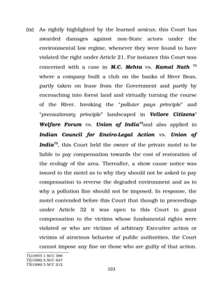 (ix) As rightly highlighted by the learned amicus, this Court has
awarded damages against non­State actors under the
environmental law regime, whenever they were found to have
violated the right under Article 21. For instance this Court was
concerned with a case in M.C. Mehta vs. Kamal Nath 71
where a company built a club on the banks of River Beas,
partly taken on lease from the Government and partly by
encroaching into forest land and virtually turning the course
of the River. Invoking the “polluter pays principle” and
“precautionary principle” landscaped in Vellore Citizens’
Welfare Forum vs. Union of India72
and also applied in
Indian Council for Enviro­Legal Action vs. Union of
India73
, this Court held the owner of the private motel to be
liable to pay compensation towards the cost of restoration of
the ecology of the area. Thereafter, a show cause notice was
issued to the motel as to why they should not be asked to pay
compensation to reverse the degraded environment and as to
why a pollution fine should not be imposed. In response, the
motel contended before this Court that though in proceedings
under Article 32 it was open to this Court to grant
compensation to the victims whose fundamental rights were
violated or who are victims of arbitrary Executive action or
victims of atrocious behavior of public authorities, the Court
cannot impose any fine on those who are guilty of that action.
71(1997) 1 SCC 388
72(1996) 5 SCC 647
73(1996) 3 SCC 212
103
 