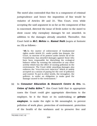 The motel also contended that fine is a component of criminal
jurisprudence and hence the imposition of fine would be
violative of Articles 20 and 21. This Court, even while
accepting the said argument in so far as the component of fine
is concerned, directed the issue of fresh notice to the motel to
show cause why exemplary damages be not awarded, in
addition to the damages already awarded. Thereafter, this
Court held in M.C. Mehta vs. Kamal Nath (supra at footnote
no.15) as follows:­
“10. In the matter of enforcement of fundamental
rights under Article 21, under public law domain, the
Court, in exercise of its powers under Article 32 of the
Constitution, has awarded damages against those who
have been responsible for disturbing the ecological
balance either by running the industries or any other
activity which has the effect of causing pollution in the
environment. The Court while awarding damages also
enforces the “POLLUTER­PAYS PRINCIPLE” which is widely
accepted as a means of paying for the cost of pollution
and control. To put in other words, the wrongdoer, the
polluter, is under an obligation to make good the
damage caused to the environment.”
(x) In Consumer Education & Research Centre & Ors. vs.
Union of India &Ors.74
, this Court held that in appropriate
cases the Court could give appropriate directions to the
employer, be it the State or its undertaking or private
employer, to make the right to life meaningful, to prevent
pollution of work place, protection of environment, protection
of the health of the workmen and to preserve free and
74(1995) 3 SCC 42
104
 