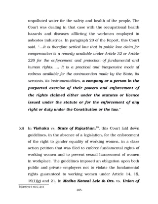 unpolluted water for the safety and health of the people. The
Court was dealing in that case with the occupational health
hazards and diseases afflicting the workmen employed in
asbestos industries. In paragraph 29 of the Report, this Court
said, “…It is therefore settled law that in public law claim for
compensation is a remedy available under Article 32 or Article
226 for the enforcement and protection of fundamental and
human rights. … It is a practical and inexpensive mode of
redress available for the contravention made by the State, its
servants, its instrumentalities, a company or a person in the
purported exercise of their powers and enforcement of
the rights claimed either under the statutes or licence
issued under the statute or for the enforcement of any
right or duty under the Constitution or the law.”
(xi) In Vishaka vs. State of Rajasthan.75
, this Court laid down
guidelines, in the absence of a legislation, for the enforcement
of the right to gender equality of working women, in a class
action petition that was filed to enforce fundamental rights of
working women and to prevent sexual harassment of women
in workplace. The guidelines imposed an obligation upon both
public and private employers not to violate the fundamental
rights guaranteed to working women under Article 14, 15,
19(1)(g) and 21. In Medha Kotwal Lele & Ors. vs. Union of
75(1997) 6 SCC 241
105
 