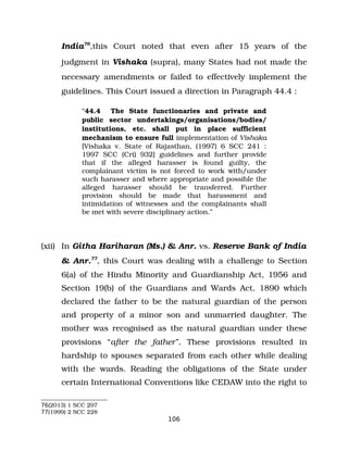 India76
,this Court noted that even after 15 years of the
judgment in Vishaka (supra), many States had not made the
necessary amendments or failed to effectively implement the
guidelines. This Court issued a direction in Paragraph 44.4 :
“44.4 The State functionaries and private and
public sector undertakings/organisations/bodies/
institutions, etc. shall put in place sufficient
mechanism to ensure full implementation of Vishaka
[Vishaka v. State of Rajasthan, (1997) 6 SCC 241 :
1997 SCC (Cri) 932] guidelines and further provide
that if the alleged harasser is found guilty, the
complainant victim is not forced to work with/under
such harasser and where appropriate and possible the
alleged harasser should be transferred. Further
provision should be made that harassment and
intimidation of witnesses and the complainants shall
be met with severe disciplinary action.”
(xii) In Githa Hariharan (Ms.) & Anr. vs. Reserve Bank of India
& Anr.77
, this Court was dealing with a challenge to Section
6(a) of the Hindu Minority and Guardianship Act, 1956 and
Section 19(b) of the Guardians and Wards Act, 1890 which
declared the father to be the natural guardian of the person
and property of a minor son and unmarried daughter. The
mother was recognised as the natural guardian under these
provisions “after the father”. These provisions resulted in
hardship to spouses separated from each other while dealing
with the wards. Reading the obligations of the State under
certain International Conventions like CEDAW into the right to
76(2013) 1 SCC 297
77(1999) 2 SCC 228
106
 