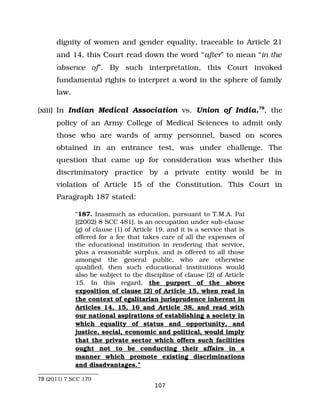 dignity of women and gender equality, traceable to Article 21
and 14, this Court read down the word “after” to mean “in the
absence of”. By such interpretation, this Court invoked
fundamental rights to interpret a word in the sphere of family
law.
(xiii) In Indian Medical Association vs. Union of India.78
, the
policy of an Army College of Medical Sciences to admit only
those who are wards of army personnel, based on scores
obtained in an entrance test, was under challenge. The
question that came up for consideration was whether this
discriminatory practice by a private entity would be in
violation of Article 15 of the Constitution. This Court in
Paragraph 187 stated:
“187. Inasmuch as education, pursuant to T.M.A. Pai
[(2002) 8 SCC 481], is an occupation under sub­clause
(g) of clause (1) of Article 19, and it is a service that is
offered for a fee that takes care of all the expenses of
the educational institution in rendering that service,
plus a reasonable surplus, and is offered to all those
amongst the general public, who are otherwise
qualified, then such educational institutions would
also be subject to the discipline of clause (2) of Article
15. In this regard, the purport of the above
exposition of clause (2) of Article 15, when read in
the context of egalitarian jurisprudence inherent in
Articles 14, 15, 16 and Article 38, and read with
our national aspirations of establishing a society in
which equality of status and opportunity, and
justice, social, economic and political, would imply
that the private sector which offers such facilities
ought not to be conducting their affairs in a
manner which promote existing discriminations
and disadvantages.”
78 (2011) 7 SCC 179
107
 