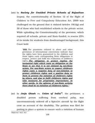 (xiv) In Society for Unaided Private Schools of Rajasthan
(supra), the constitutionality of Section 12 of the Right of
Children to Free and Compulsory Education Act, 2009 was
challenged on the ground that it violated Articles 19(1)(g) and
30 of those who had established schools in the private sector.
While upholding the Constitutionality of the provision, which
required all schools, private and State­funded, to reserve 25%
of its intake for students from disadvantaged background, this
Court held:
“222. The provisions referred to above and other
provisions of international conventions indicate that
the rights have been guaranteed to the children and
those rights carry corresponding State obligations to
respect, protect and fulfil the realisation of children's
rights. The obligation to protect implies the
horizontal right which casts an obligation on the
State to see that it is not violated by non­State
actors. For non­State actors to respect children's
rights casts a negative duty of non­violation to
protect children's rights and a positive duty on
them to prevent the violation of children's rights
by others, and also to fulfil children's rights and
take measures for progressive improvement. In
other words, in the spheres of non­State activity
there shall be no violation of children's rights.”
(xv) In Jeeja Ghosh vs. Union of India79
, the petitioner, a
disabled person suffering from cerebral palsy, was
unceremoniously ordered off a SpiceJet aircraft by the flight
crew on account of the disability. The petition was filed for
putting in place a system to ensure such a violation of human
79(2016) 7 SCC 761
108
 