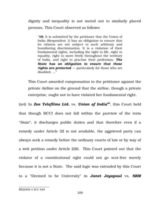 dignity and inequality is not meted out to similarly placed
persons. This Court observed as follows:
“10. It is submitted by the petitioner that the Union of
India (Respondent 1) has an obligation to ensure that
its citizens are not subject to such arbitrary and
humiliating discrimination. It is a violation of their
fundamental rights, including the right to life, right to
equality, right to move freely throughout the territory
of India, and right to practise their profession. The
State has an obligation to ensure that these
rights are protected — particularly for those who are
disabled. …”
This Court awarded compensation to the petitioner against the
private Airline on the ground that the airline, though a private
enterprise, ought not to have violated her fundamental right.
(xvi) In Zee Telefilms Ltd. vs. Union of India80
, this Court held
that though BCCI does not fall within the purview of the term
“State”, it discharges public duties and that therefore even if a
remedy under Article 32 is not available, the aggrieved party can
always seek a remedy before the ordinary courts of law or by way of
a writ petition under Article 226. This Court pointed out that the
violator of a constitutional right could not go scot­free merely
because it is not a State. The said logic was extended by this Court
to a “Deemed to be University” in Janet Jeyapaul vs. SRM
80(2005) 4 SCC 649
109
 